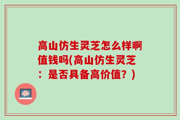 高山仿生灵芝怎么样啊值钱吗(高山仿生灵芝：是否具备高价值？)