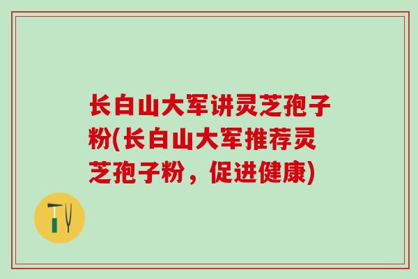 长白山大军讲灵芝孢子粉(长白山大军推荐灵芝孢子粉,促进健康) 长白山大军讲灵芝孢子粉(长白山大军推荐灵芝孢子粉,促进健康)