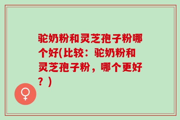 驼奶粉和灵芝孢子粉哪个好(比较:驼奶粉和灵芝孢子粉,哪个更好?) 驼奶粉和灵芝孢子粉哪个好(比较:驼奶粉和灵芝孢子粉,哪个更好?)