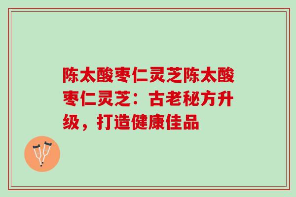 陈太酸枣仁灵芝陈太酸枣仁灵芝：古老秘方升级，打造健康佳品