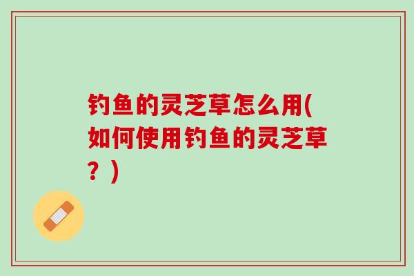钓鱼的灵芝草怎么用(如何使用钓鱼的灵芝草？)