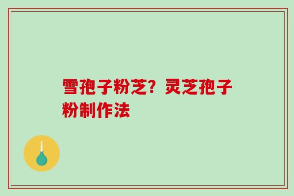 雪孢子粉芝?灵芝孢子粉制作法 雪孢子粉芝?灵芝孢子粉制作法