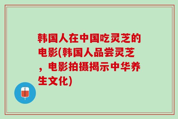 韩国人在中国吃灵芝的电影(韩国人品尝灵芝，电影拍摄揭示中华养生文化)