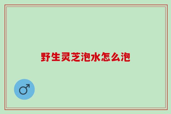 野生灵芝泡水怎么泡 野生灵芝泡水怎么泡