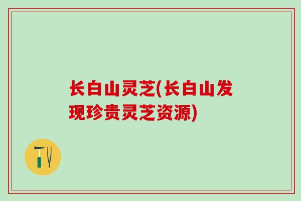 长白山灵芝(长白山发现珍贵灵芝资源)