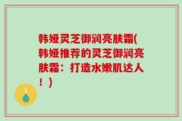 韩娅灵芝御润亮肤霜(韩娅推荐的灵芝御润亮肤霜：打造水嫩肌达人！)