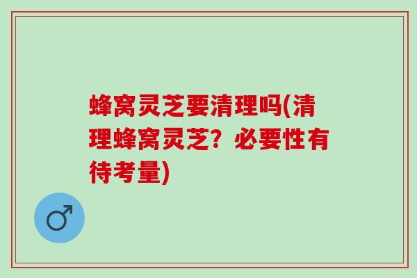 蜂窝灵芝要清理吗(清理蜂窝灵芝？必要性有待考量)