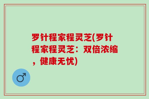 罗针程家程灵芝(罗针程家程灵芝：双倍浓缩，健康无忧)