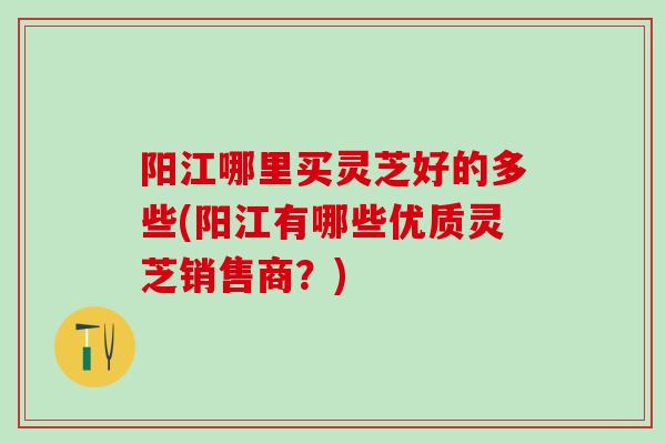 阳江哪里买灵芝好的多些(阳江有哪些优质灵芝销售商？)
