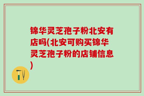 锦华灵芝孢子粉北安有店吗(北安可购买锦华灵芝孢子粉的店铺信息)
