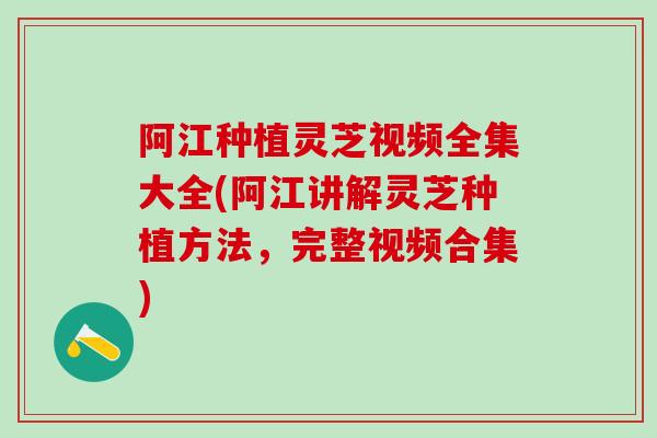 阿江种植灵芝视频全集大全(阿江讲解灵芝种植方法，完整视频合集)