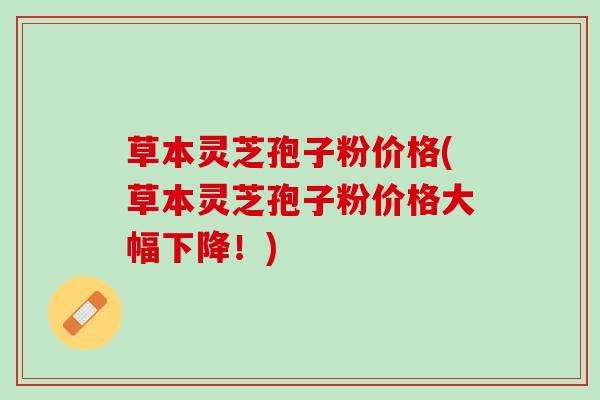 草本灵芝孢子粉价格(草本灵芝孢子粉价格大幅下降！)