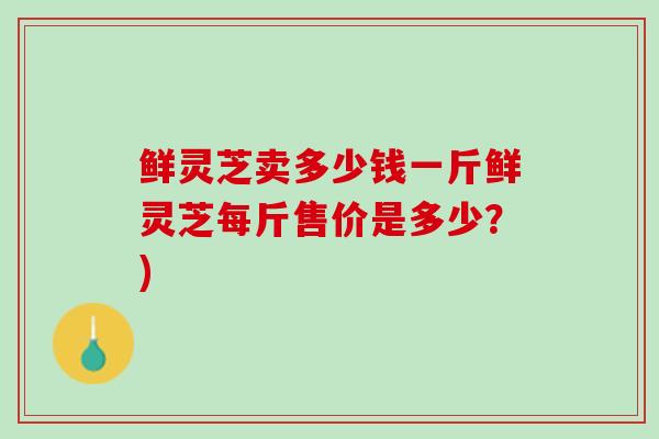 鲜灵芝卖多少钱一斤鲜灵芝每斤售价是多少？)