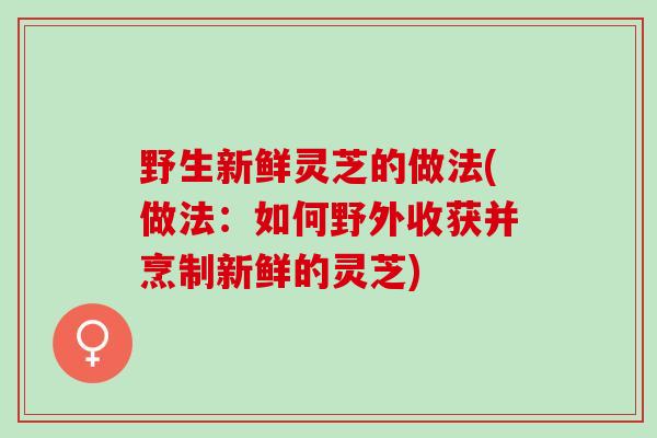 野生新鲜灵芝的做法(做法：如何野外收获并烹制新鲜的灵芝)