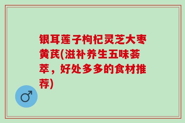 银耳莲子枸杞灵芝大枣黄芪(滋补养生五味荟萃，好处多多的食材推荐)