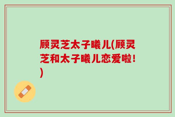 顾灵芝太子曦儿(顾灵芝和太子曦儿恋爱啦！)