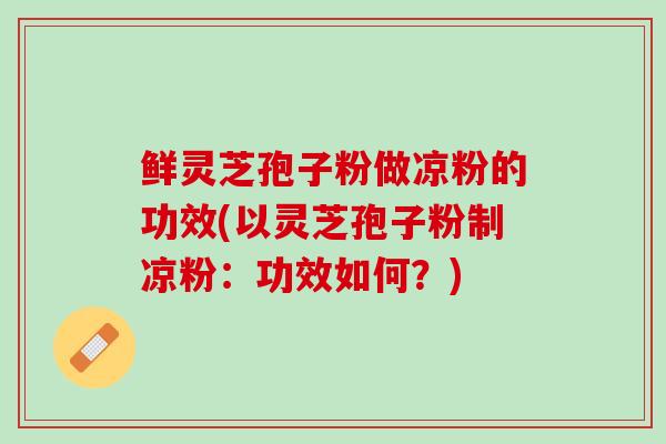 鲜灵芝孢子粉做凉粉的功效(以灵芝孢子粉制凉粉：功效如何？)