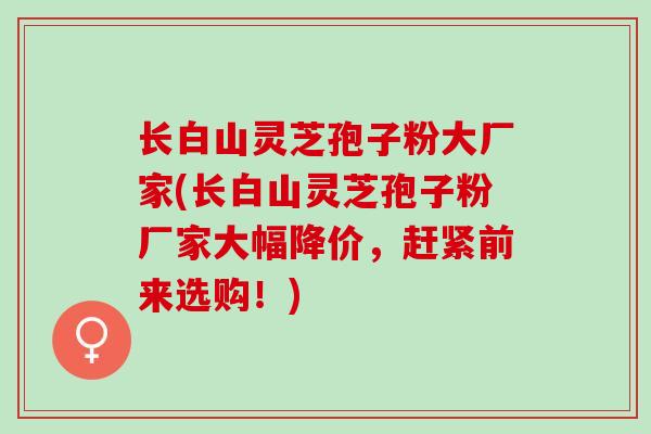 长白山灵芝孢子粉大厂家(长白山灵芝孢子粉厂家大幅降价，赶紧前来选购！)