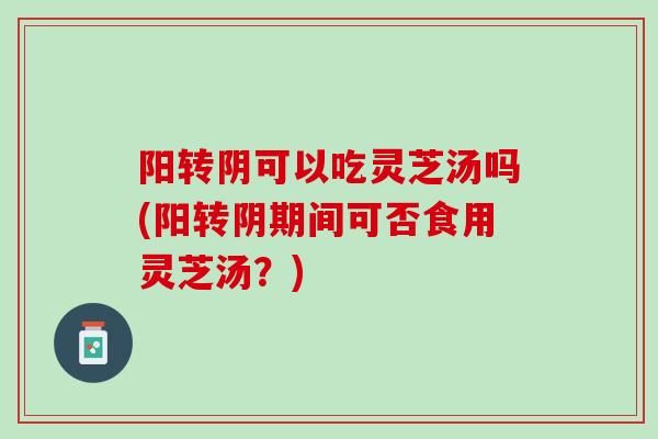 阳转阴可以吃灵芝汤吗(阳转阴期间可否食用灵芝汤？)