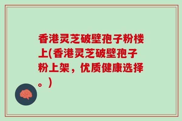 香港灵芝破壁孢子粉楼上(香港灵芝破壁孢子粉上架，优质健康选择。)