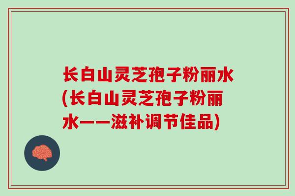 长白山灵芝孢子粉丽水(长白山灵芝孢子粉丽水——滋补调节佳品)
