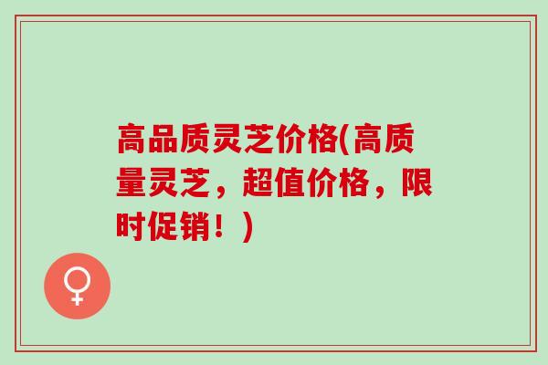 高品质灵芝价格(高质量灵芝，超值价格，限时促销！)