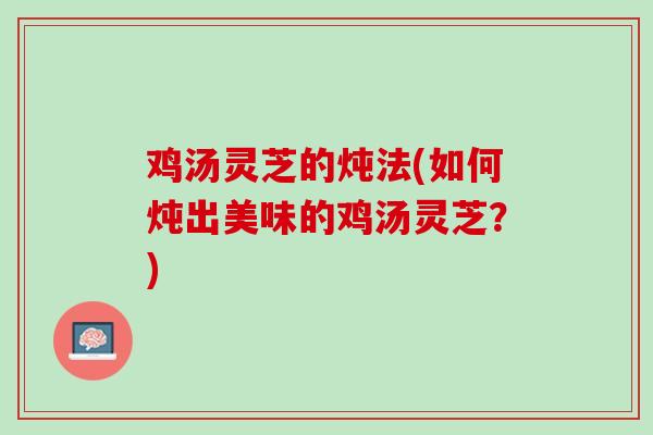鸡汤灵芝的炖法(如何炖出美味的鸡汤灵芝?) 鸡汤灵芝的炖法(如何炖出美味的鸡汤灵芝?)