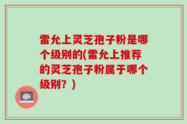 雷允上灵芝孢子粉是哪个级别的(雷允上推荐的灵芝孢子粉属于哪个级别？)