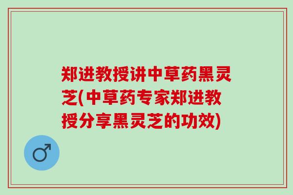 郑进教授讲中草药黑灵芝(中草药专家郑进教授分享黑灵芝的功效)