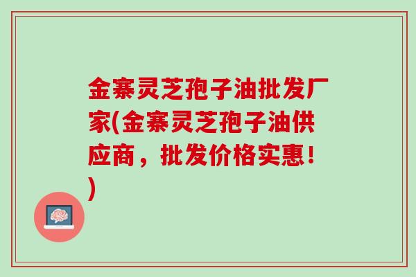 金寨灵芝孢子油批发厂家(金寨灵芝孢子油供应商，批发价格实惠！)
