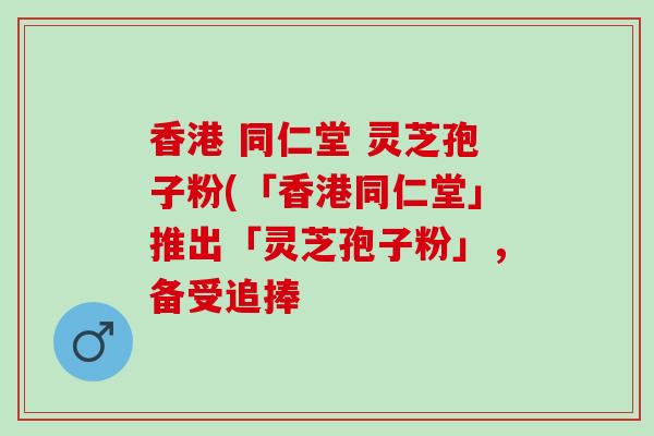 香港 同仁堂 灵芝孢子粉(「香港同仁堂」推出「灵芝孢子粉」，备受追捧