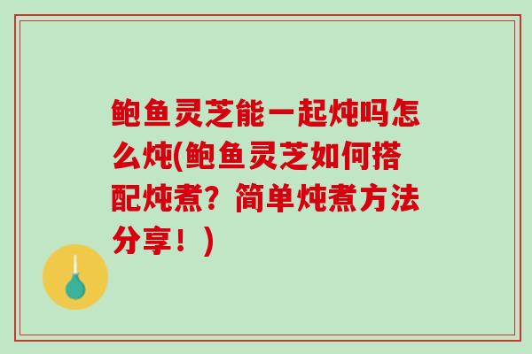 鲍鱼灵芝能一起炖吗怎么炖(鲍鱼灵芝如何搭配炖煮？简单炖煮方法分享！)