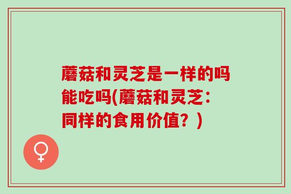 蘑菇和灵芝是一样的吗能吃吗(蘑菇和灵芝：同样的食用价值？)