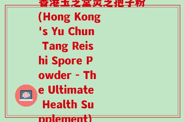 香港玉芝堂灵芝孢子粉(Hong Kong's Yu Chun Tang Reishi Spore Powder - The Ultimate Health Supplement)