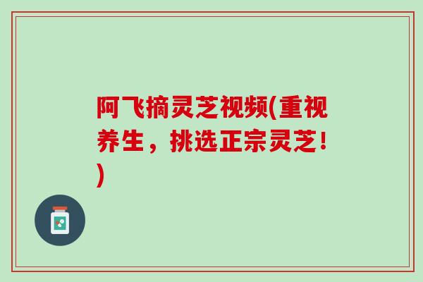 阿飞摘灵芝视频(重视养生，挑选正宗灵芝！)