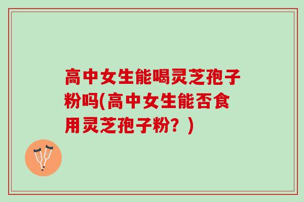 高中女生能喝灵芝孢子粉吗(高中女生能否食用灵芝孢子粉？)