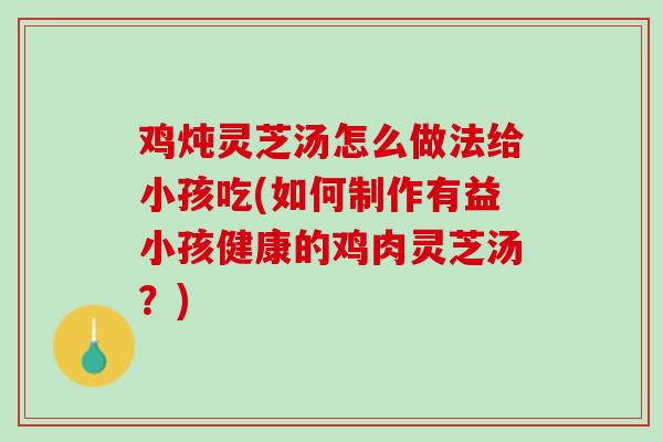 鸡炖灵芝汤怎么做法给小孩吃(如何制作有益小孩健康的鸡肉灵芝汤？)