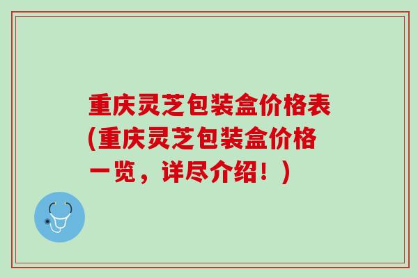 重庆灵芝包装盒价格表(重庆灵芝包装盒价格一览，详尽介绍！)