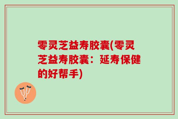 零灵芝益寿胶囊(零灵芝益寿胶囊:延寿保健的好帮手) 零灵芝益寿胶囊(零灵芝益寿胶囊:延寿保健的好帮手)