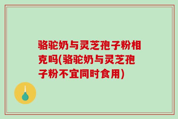 骆驼奶与灵芝孢子粉相克吗(骆驼奶与灵芝孢子粉不宜同时食用)