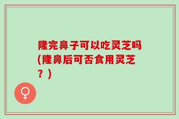 隆完鼻子可以吃灵芝吗(隆鼻后可否食用灵芝？)