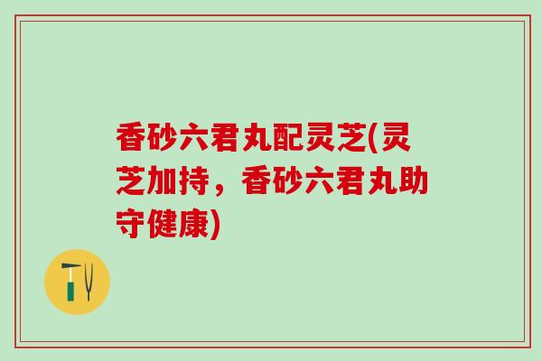 香砂六君丸配灵芝(灵芝加持，香砂六君丸助守健康)