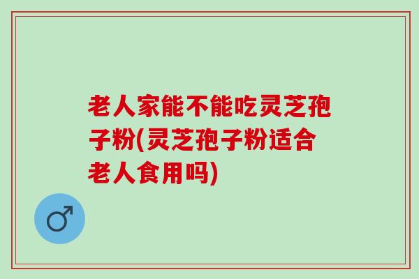 老人家能不能吃灵芝孢子粉(灵芝孢子粉适合老人食用吗)