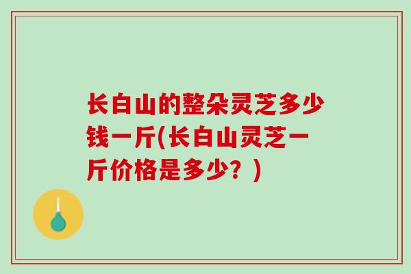 长白山的整朵灵芝多少钱一斤(长白山灵芝一斤价格是多少？)