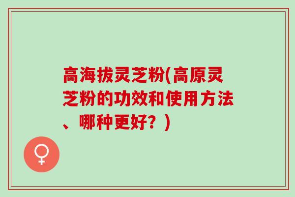 高海拔灵芝粉(高原灵芝粉的功效和使用方法、哪种更好？)