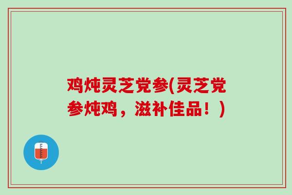 鸡炖灵芝党参(灵芝党参炖鸡，滋补佳品！)