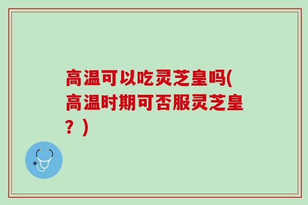 高温可以吃灵芝皇吗(高温时期可否服灵芝皇？)