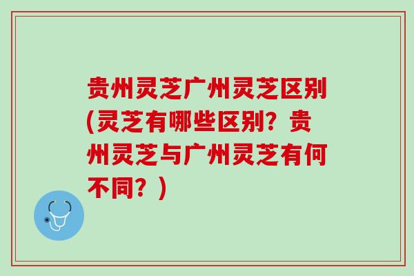 贵州灵芝广州灵芝区别(灵芝有哪些区别?贵州灵芝与广州灵芝有何不同?) 贵州灵芝广州灵芝区别(灵芝有哪些区别?贵州灵芝与广州灵芝有何不同?)
