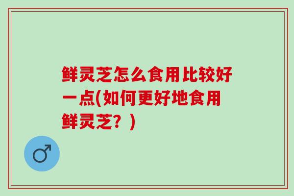 鲜灵芝怎么食用比较好一点(如何更好地食用鲜灵芝？)