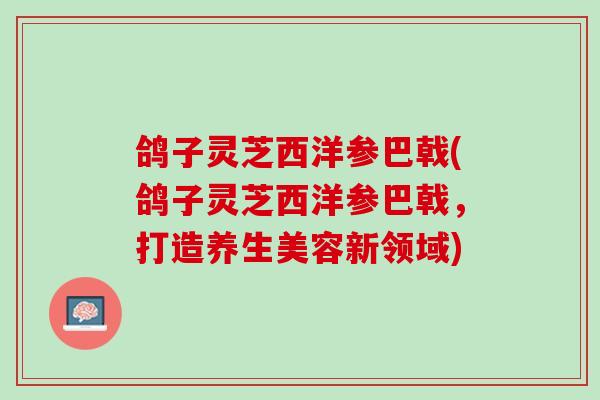 鸽子灵芝西洋参巴戟(鸽子灵芝西洋参巴戟，打造养生美容新领域)